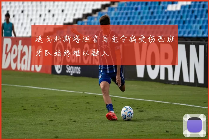 迭戈科斯塔坦言马竞令我受伤西班牙队始终难以融入