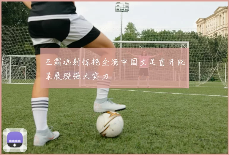 王霜远射惊艳全场中国女足首开纪录展现强大实力