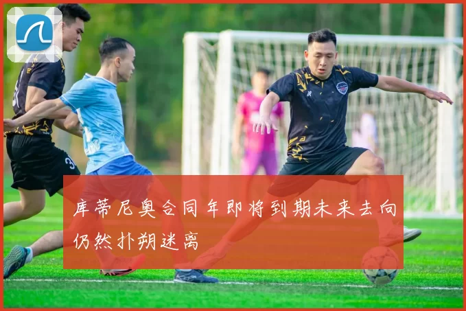 库蒂尼奥合同年即将到期未来去向仍然扑朔迷离