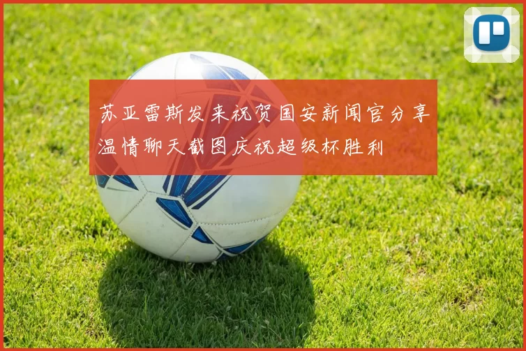 苏亚雷斯发来祝贺国安新闻官分享温情聊天截图庆祝超级杯胜利