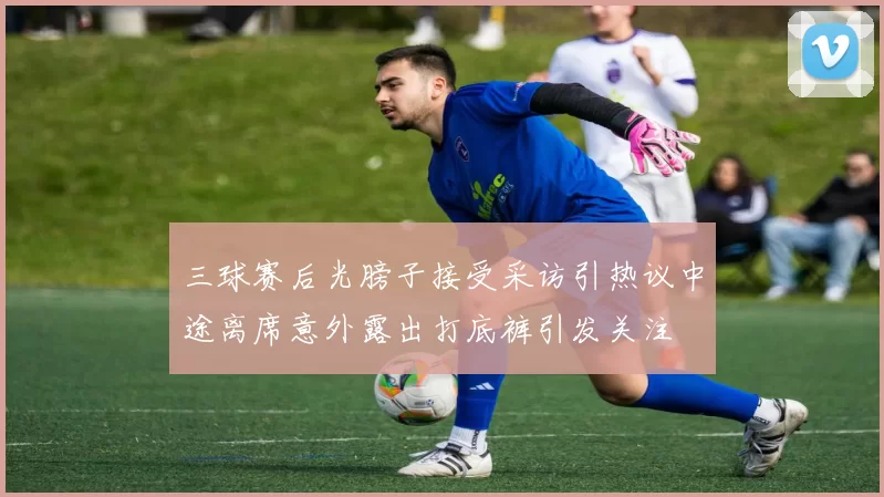 三球赛后光膀子接受采访引热议中途离席意外露出打底裤引发关注