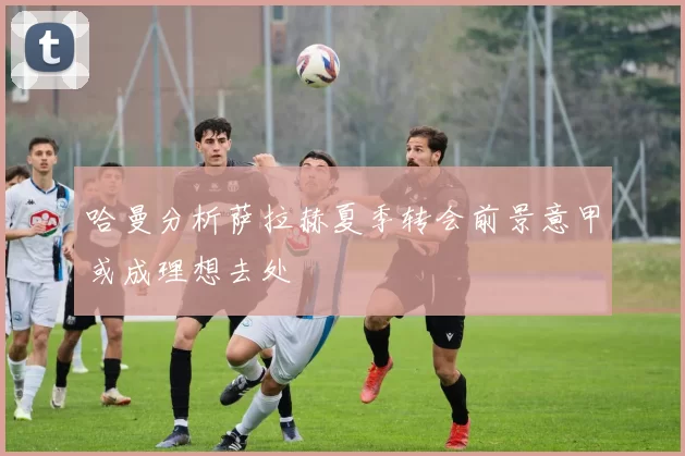 哈曼分析萨拉赫夏季转会前景意甲或成理想去处