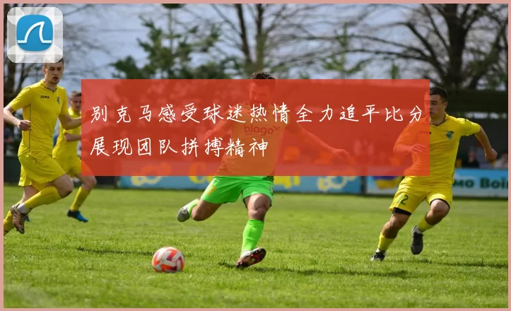 别克马感受球迷热情全力追平比分展现团队拼搏精神