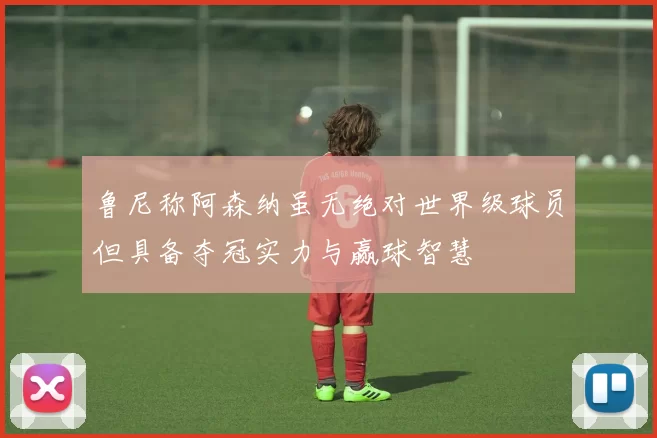 鲁尼称阿森纳虽无绝对世界级球员但具备夺冠实力与赢球智慧