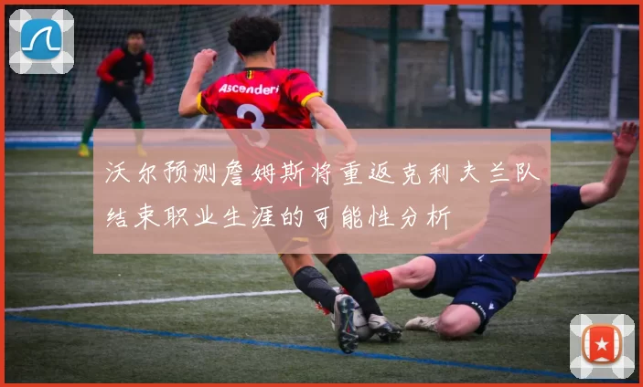 沃尔预测詹姆斯将重返克利夫兰队结束职业生涯的可能性分析