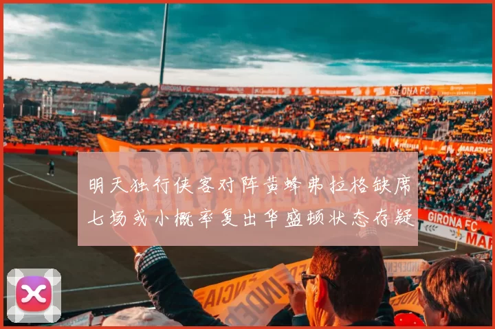 明天独行侠客对阵黄蜂弗拉格缺席七场或小概率复出华盛顿状态存疑