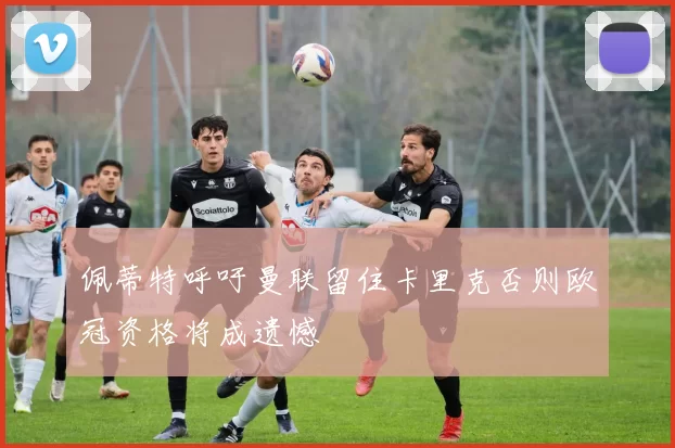 佩蒂特呼吁曼联留住卡里克否则欧冠资格将成遗憾
