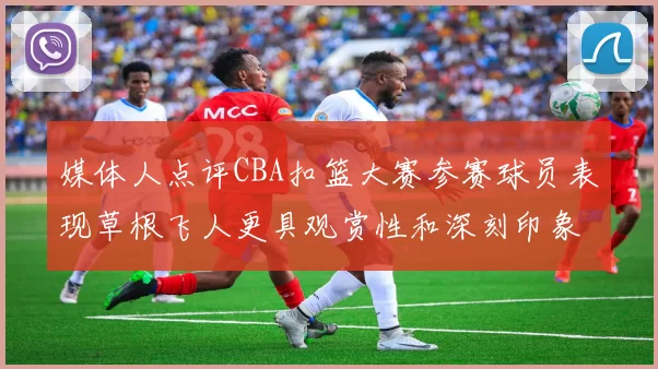 媒体人点评CBA扣篮大赛参赛球员表现草根飞人更具观赏性和深刻印象