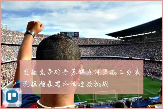 直接竞争对手苏群点评罗威三分表现杨瀚森需加油迎接挑战