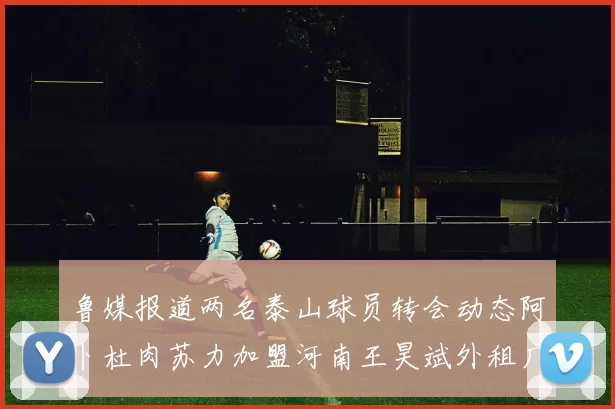 鲁媒报道两名泰山球员转会动态阿卜杜肉苏力加盟河南王昊斌外租广州豹