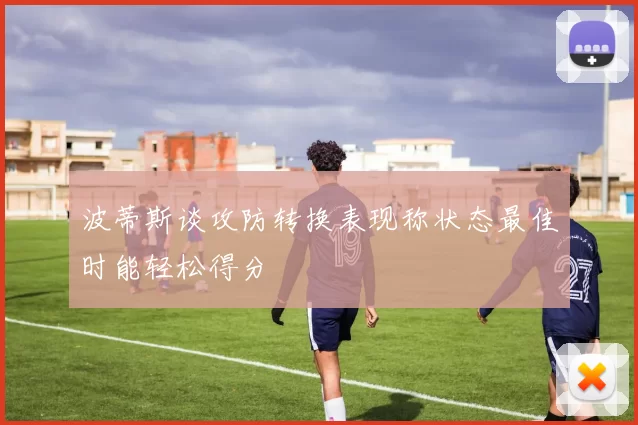 波蒂斯谈攻防转换表现称状态最佳时能轻松得分