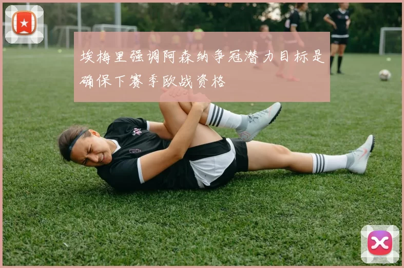埃梅里强调阿森纳争冠潜力目标是确保下赛季欧战资格
