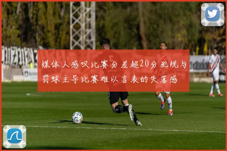 媒体人感叹比赛分差超20分犯规与罚球主导比赛难以言表的失落感