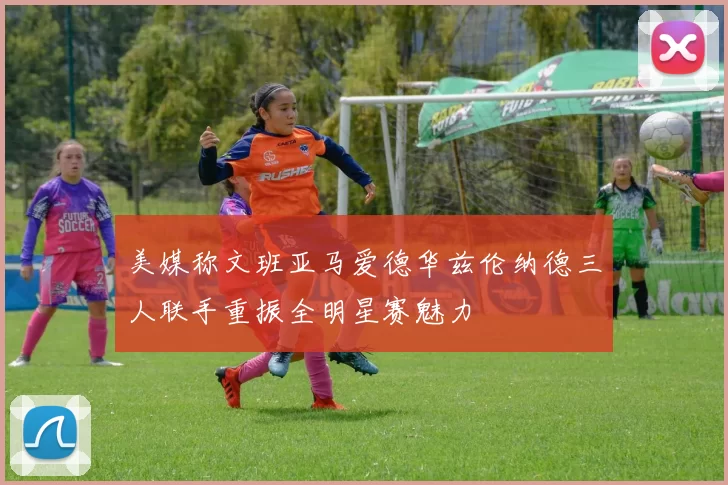 美媒称文班亚马爱德华兹伦纳德三人联手重振全明星赛魅力