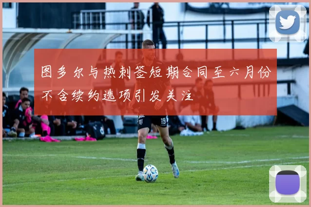 图多尔与热刺签短期合同至六月份不含续约选项引发关注